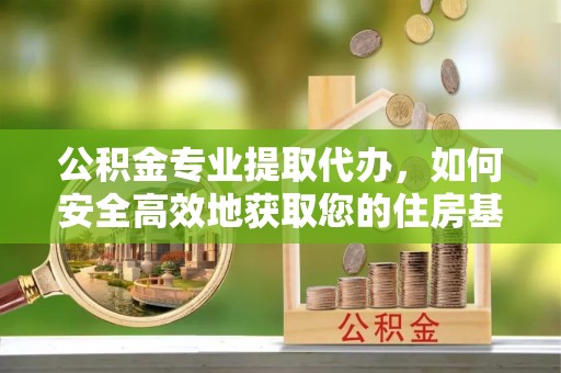 怀化公积金专业提取代办，如何安全高效地获取您的住房基金