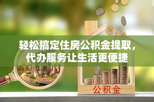 怀化轻松搞定住房公积金提取，代办服务让生活更便捷