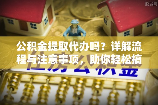 怀化公积金提取代办吗？详解流程与注意事项，助你轻松搞定！