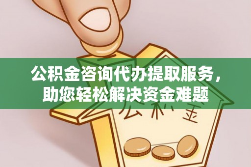 怀化公积金咨询代办提取服务，助您轻松解决资金难题