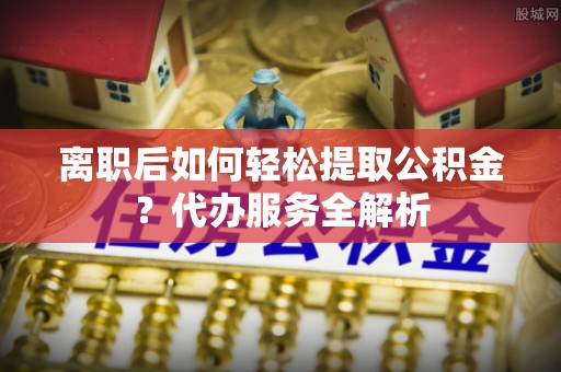 怀化离职后如何轻松提取公积金？代办服务全解析