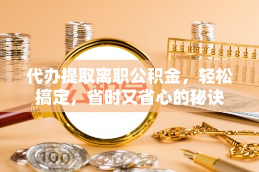 怀化代办提取离职公积金，轻松搞定，省时又省心的秘诀
