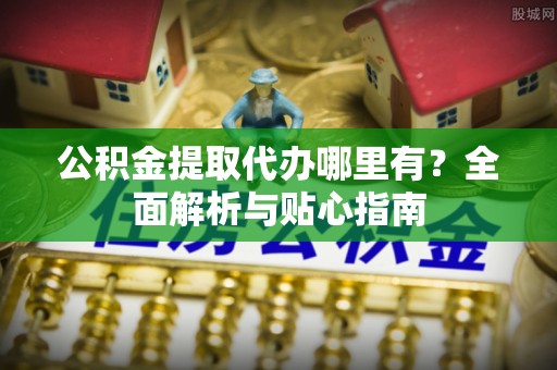 怀化公积金提取代办哪里有？全面解析与贴心指南