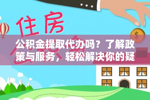 怀化公积金提取代办吗？了解政策与服务，轻松解决你的疑问