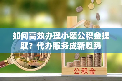 怀化如何高效办理小额公积金提取？代办服务成新趋势