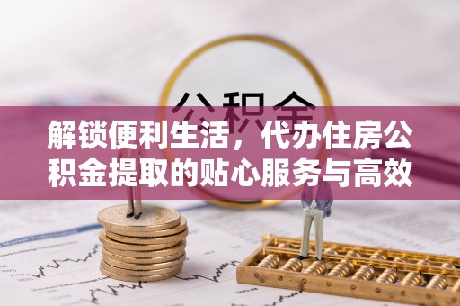 怀化解锁便利生活，代办住房公积金提取的贴心服务与高效体验