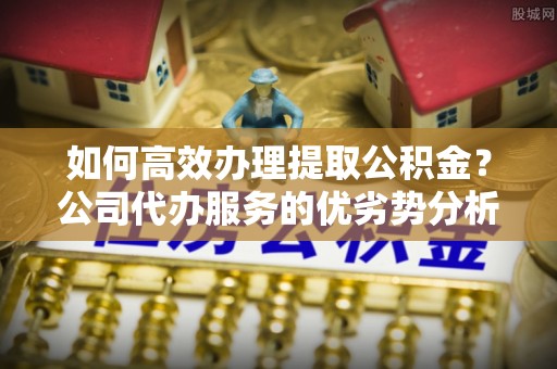 怀化如何高效办理提取公积金？公司代办服务的优劣势分析