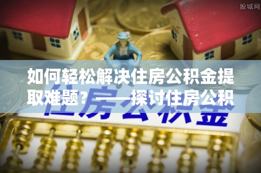 怀化如何轻松解决住房公积金提取难题？——探讨住房公积金提取代办服务