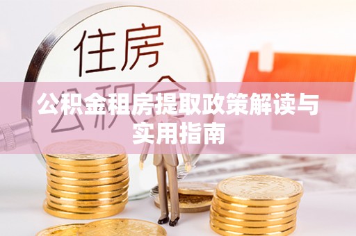 怀化公积金租房提取政策解读与实用指南