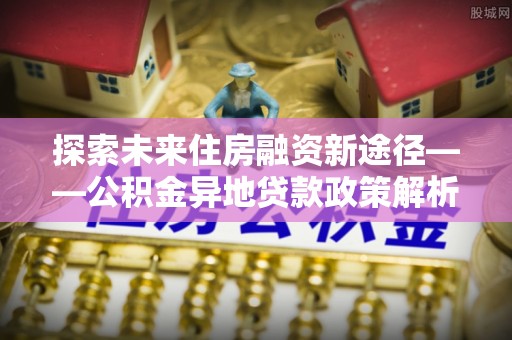 怀化探索未来住房融资新途径——公积金异地贷款政策解析与实践