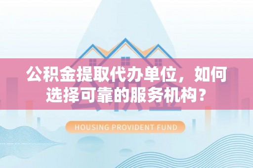 怀化公积金提取代办单位，如何选择可靠的服务机构？