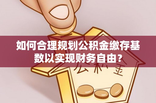 怀化如何合理规划公积金缴存基数以实现财务自由？