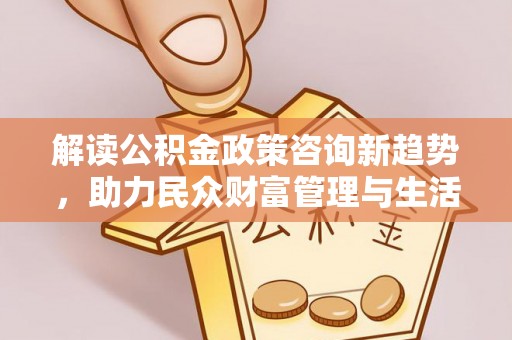 怀化解读公积金政策咨询新趋势，助力民众财富管理与生活规划