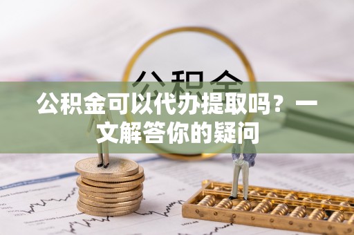 怀化公积金可以代办提取吗？一文解答你的疑问