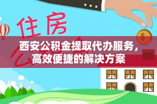 怀化西安公积金提取代办服务，高效便捷的解决方案
