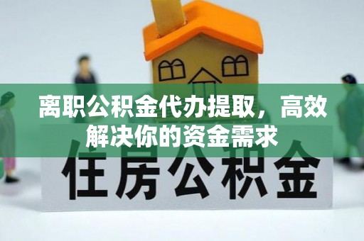 怀化离职公积金代办提取，高效解决你的资金需求