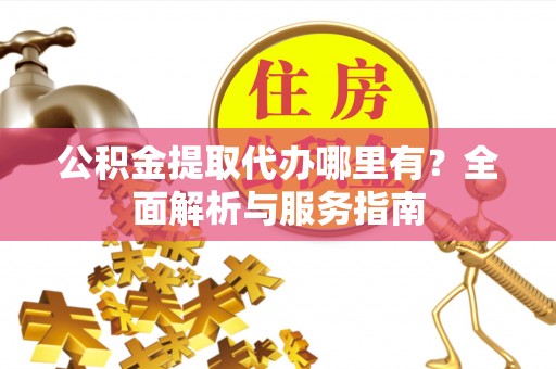 怀化公积金提取代办哪里有？全面解析与服务指南