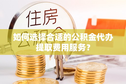 怀化如何选择合适的公积金代办提取费用服务？