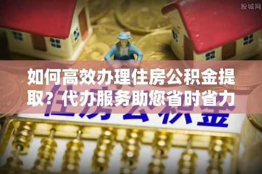 怀化如何高效办理住房公积金提取？代办服务助您省时省力