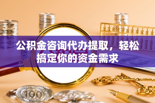怀化公积金咨询代办提取，轻松搞定你的资金需求