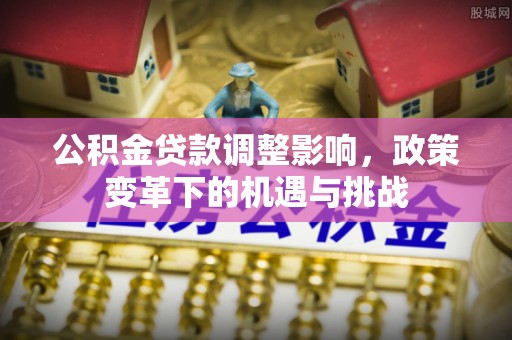 怀化公积金贷款调整影响，政策变革下的机遇与挑战