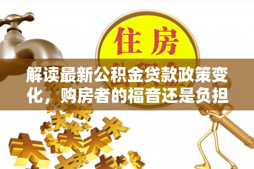 怀化解读最新公积金贷款政策变化，购房者的福音还是负担？