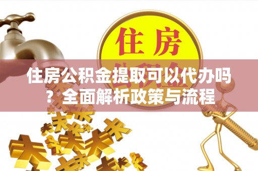 怀化住房公积金提取可以代办吗？全面解析政策与流程