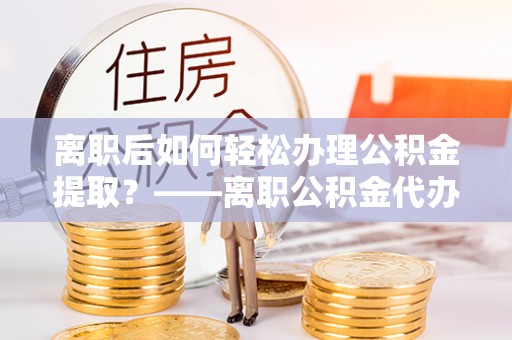 怀化离职后如何轻松办理公积金提取？——离职公积金代办提取服务详解
