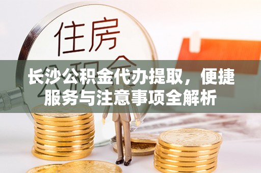 怀化长沙公积金代办提取，便捷服务与注意事项全解析