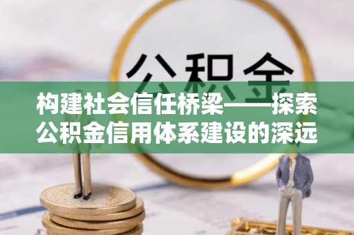 怀化构建社会信任桥梁——探索公积金信用体系建设的深远意义