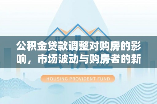 怀化公积金贷款调整对购房的影响，市场波动与购房者的新选择