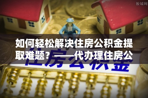 怀化如何轻松解决住房公积金提取难题？——代办理住房公积金提取服务解析