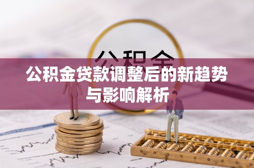 怀化公积金贷款调整后的新趋势与影响解析