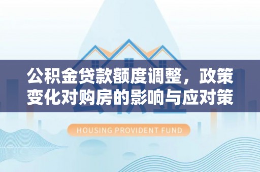 怀化公积金贷款额度调整，政策变化对购房的影响与应对策略
