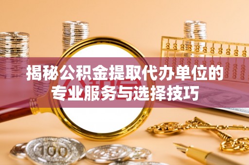 怀化揭秘公积金提取代办单位的专业服务与选择技巧