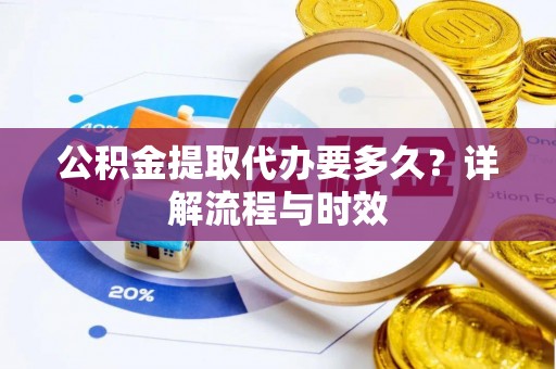 怀化公积金提取代办要多久？详解流程与时效