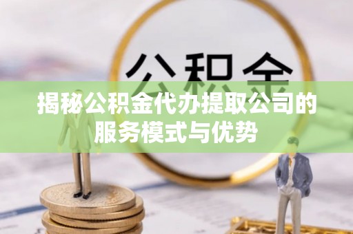 怀化揭秘公积金代办提取公司的服务模式与优势