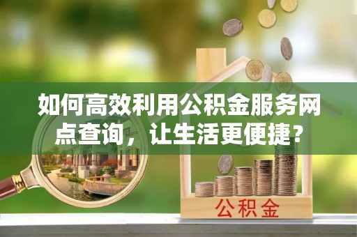 怀化如何高效利用公积金服务网点查询，让生活更便捷？