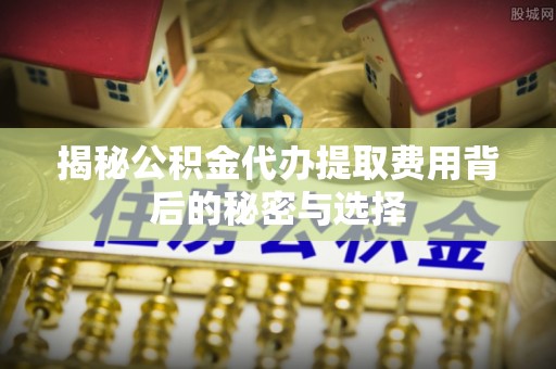 怀化揭秘公积金代办提取费用背后的秘密与选择