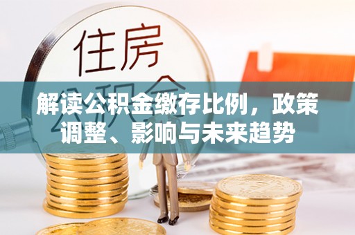 怀化解读公积金缴存比例，政策调整、影响与未来趋势