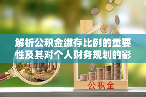 怀化解析公积金缴存比例的重要性及其对个人财务规划的影响
