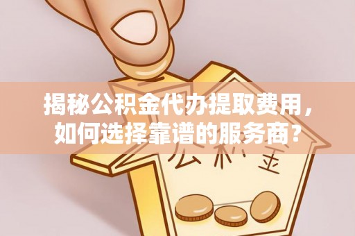 怀化揭秘公积金代办提取费用，如何选择靠谱的服务商？