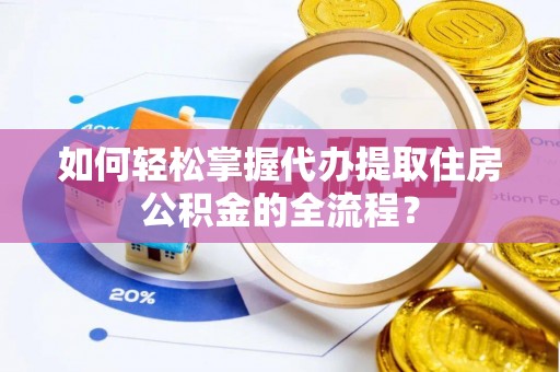 怀化如何轻松掌握代办提取住房公积金的全流程？