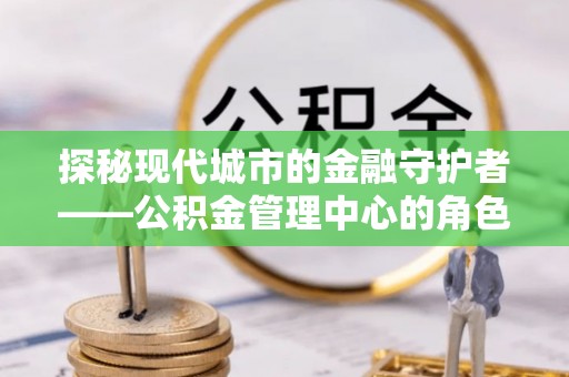 怀化探秘现代城市的金融守护者——公积金管理中心的角色与使命