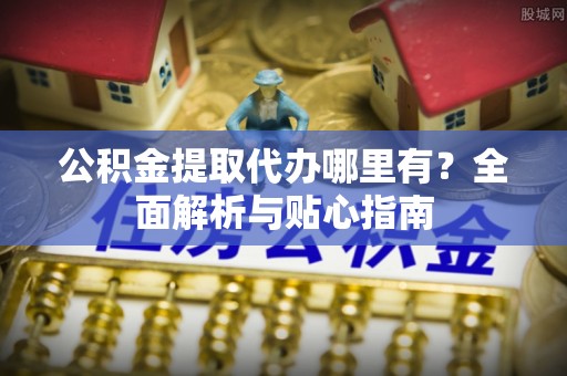 怀化公积金提取代办哪里有？全面解析与贴心指南