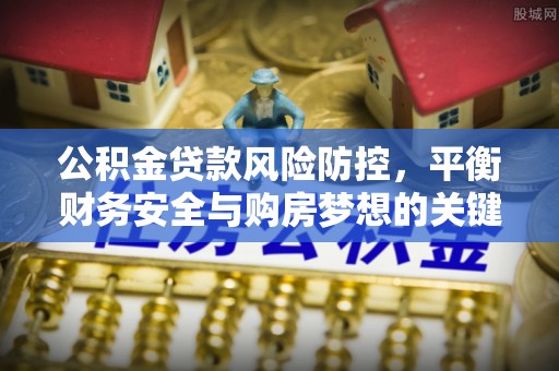 怀化公积金贷款风险防控，平衡财务安全与购房梦想的关键