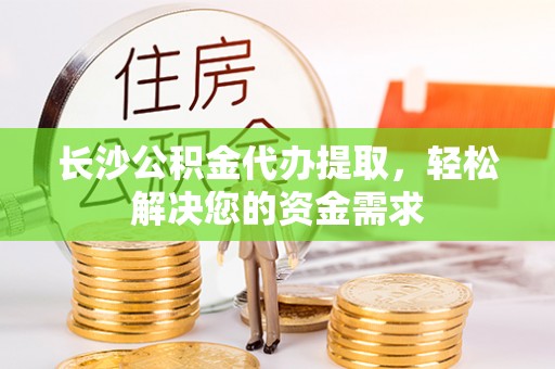 怀化长沙公积金代办提取，轻松解决您的资金需求