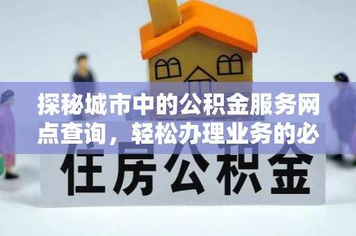 怀化探秘城市中的公积金服务网点查询，轻松办理业务的必备指南