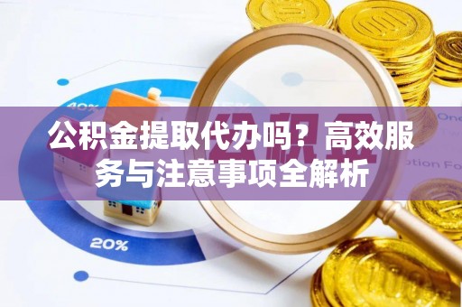 怀化公积金提取代办吗？高效服务与注意事项全解析