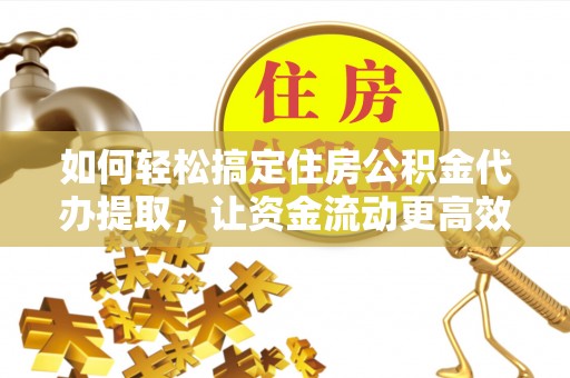 怀化如何轻松搞定住房公积金代办提取，让资金流动更高效